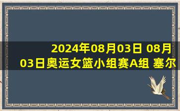 2024年08月03日 08月03日奥运女篮小组赛A组 塞尔维亚女篮62-70西班牙女篮 集锦